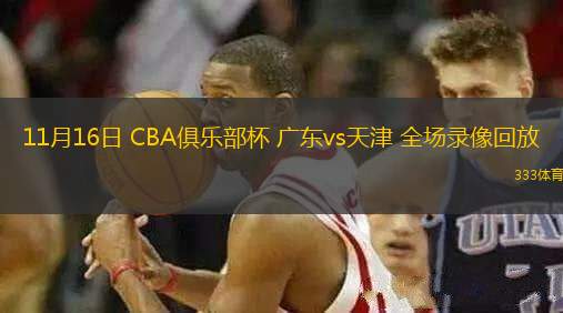 11月16日 CBA俱乐部杯 广东vs天津 全场录像回放